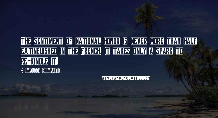 Napoleon Bonaparte Quotes: The sentiment of national honor is never more than half extinguished in the French. It takes only a spark to re-kindle it.