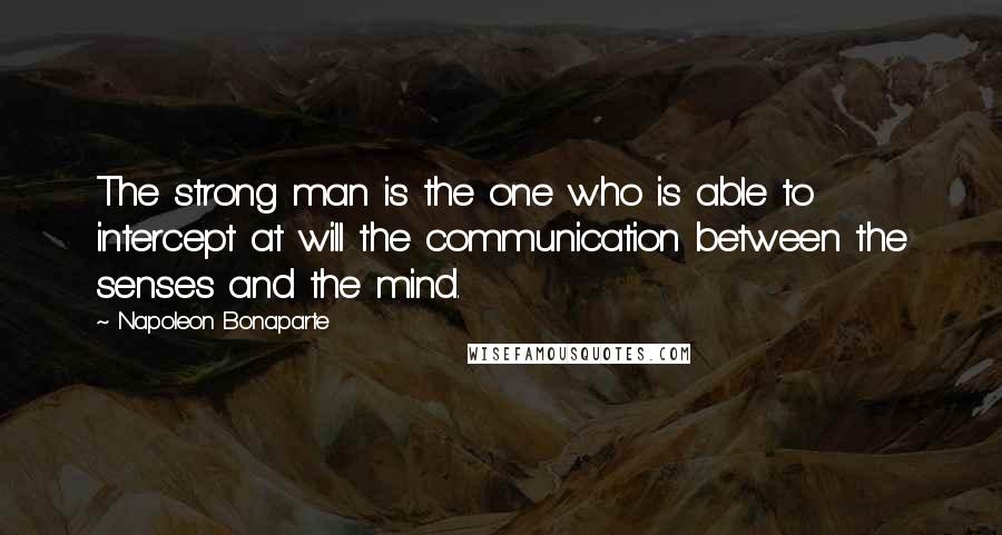 Napoleon Bonaparte Quotes: The strong man is the one who is able to intercept at will the communication between the senses and the mind.