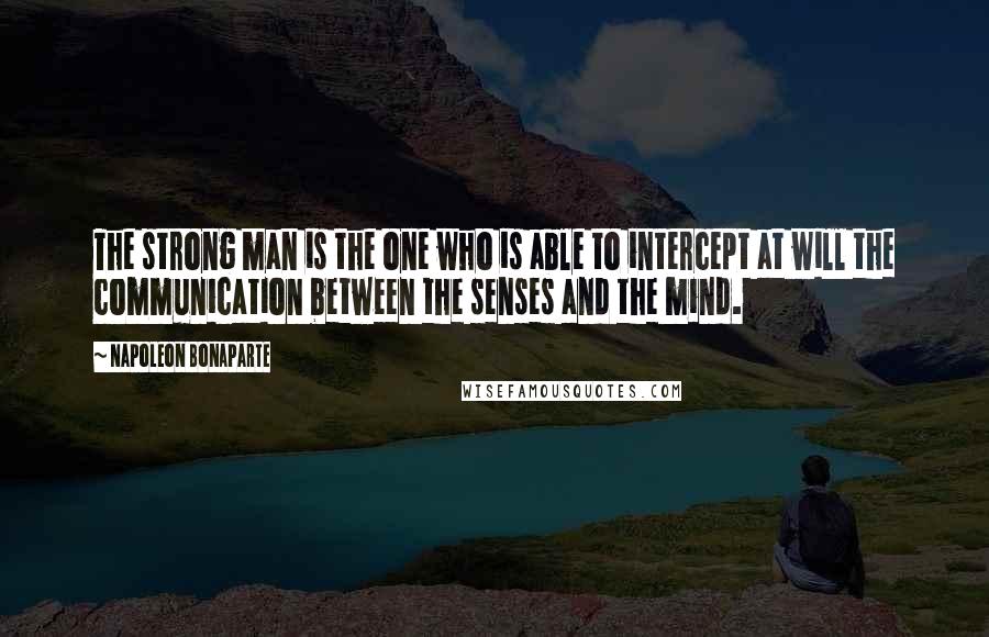 Napoleon Bonaparte Quotes: The strong man is the one who is able to intercept at will the communication between the senses and the mind.