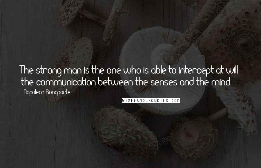 Napoleon Bonaparte Quotes: The strong man is the one who is able to intercept at will the communication between the senses and the mind.