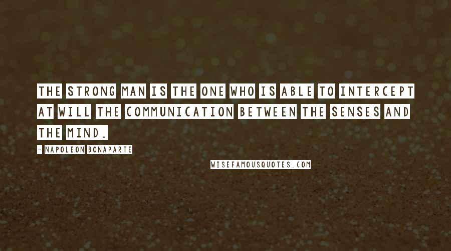 Napoleon Bonaparte Quotes: The strong man is the one who is able to intercept at will the communication between the senses and the mind.