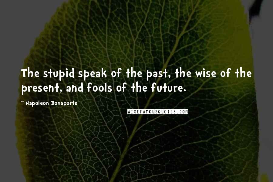 Napoleon Bonaparte Quotes: The stupid speak of the past, the wise of the present, and fools of the future.