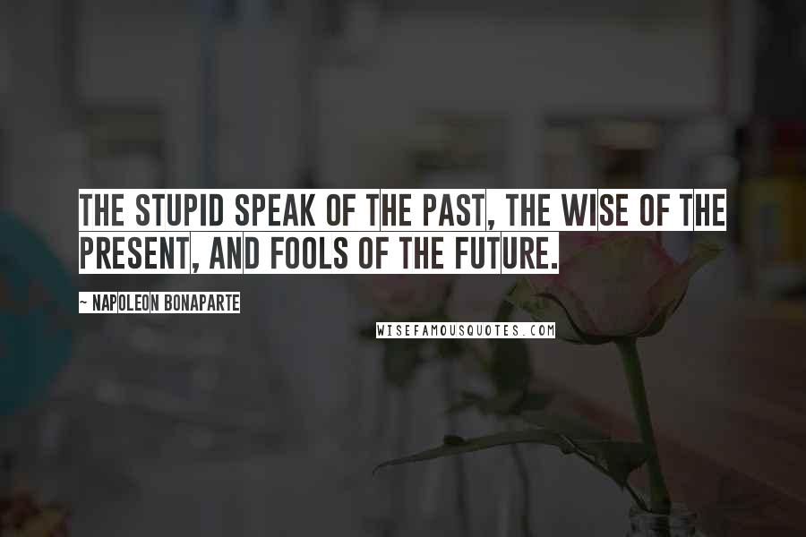 Napoleon Bonaparte Quotes: The stupid speak of the past, the wise of the present, and fools of the future.