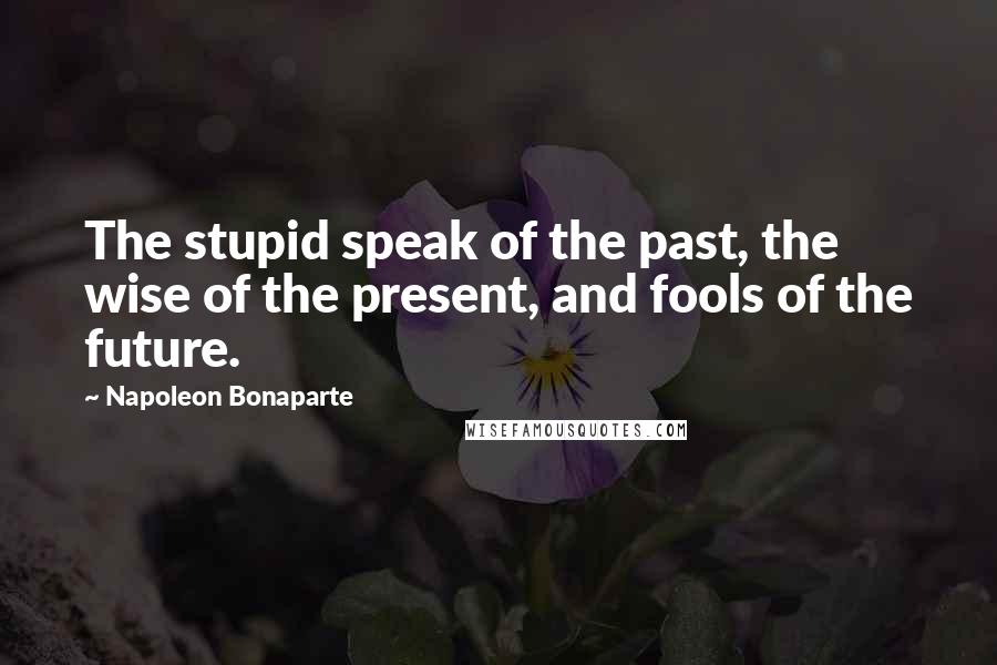 Napoleon Bonaparte Quotes: The stupid speak of the past, the wise of the present, and fools of the future.