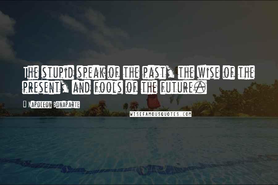 Napoleon Bonaparte Quotes: The stupid speak of the past, the wise of the present, and fools of the future.