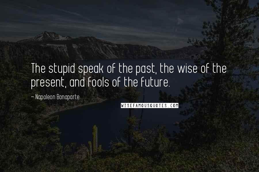 Napoleon Bonaparte Quotes: The stupid speak of the past, the wise of the present, and fools of the future.