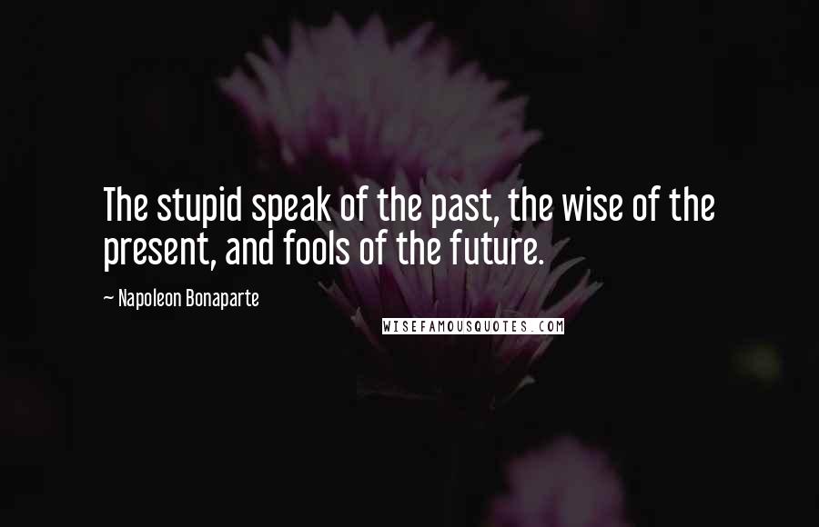 Napoleon Bonaparte Quotes: The stupid speak of the past, the wise of the present, and fools of the future.