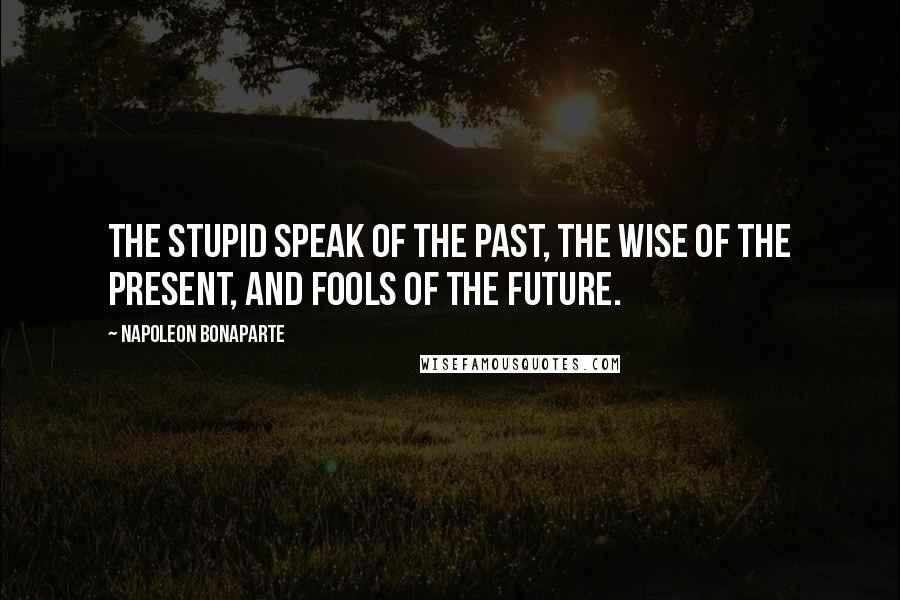 Napoleon Bonaparte Quotes: The stupid speak of the past, the wise of the present, and fools of the future.