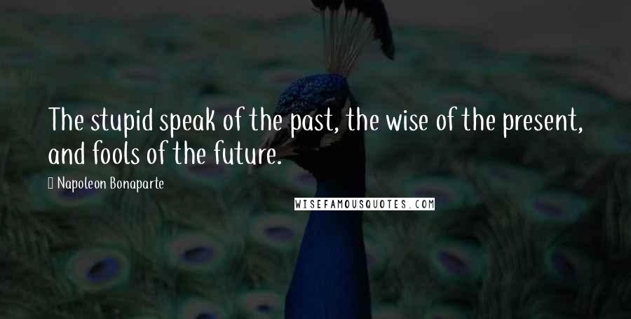 Napoleon Bonaparte Quotes: The stupid speak of the past, the wise of the present, and fools of the future.