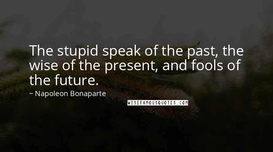 Napoleon Bonaparte Quotes: The stupid speak of the past, the wise of the present, and fools of the future.