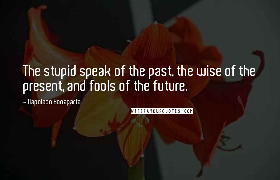 Napoleon Bonaparte Quotes: The stupid speak of the past, the wise of the present, and fools of the future.