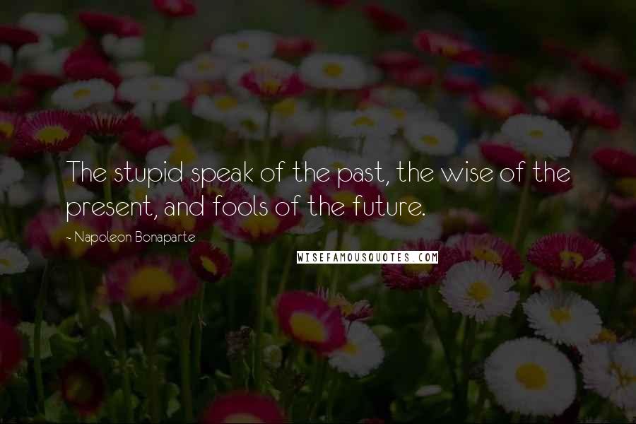 Napoleon Bonaparte Quotes: The stupid speak of the past, the wise of the present, and fools of the future.