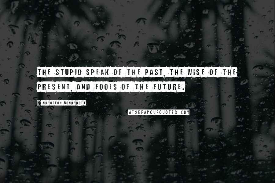 Napoleon Bonaparte Quotes: The stupid speak of the past, the wise of the present, and fools of the future.