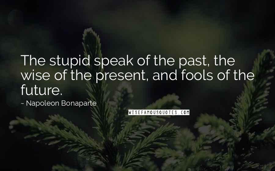 Napoleon Bonaparte Quotes: The stupid speak of the past, the wise of the present, and fools of the future.