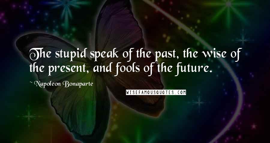 Napoleon Bonaparte Quotes: The stupid speak of the past, the wise of the present, and fools of the future.