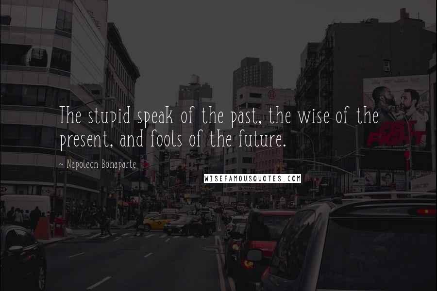 Napoleon Bonaparte Quotes: The stupid speak of the past, the wise of the present, and fools of the future.