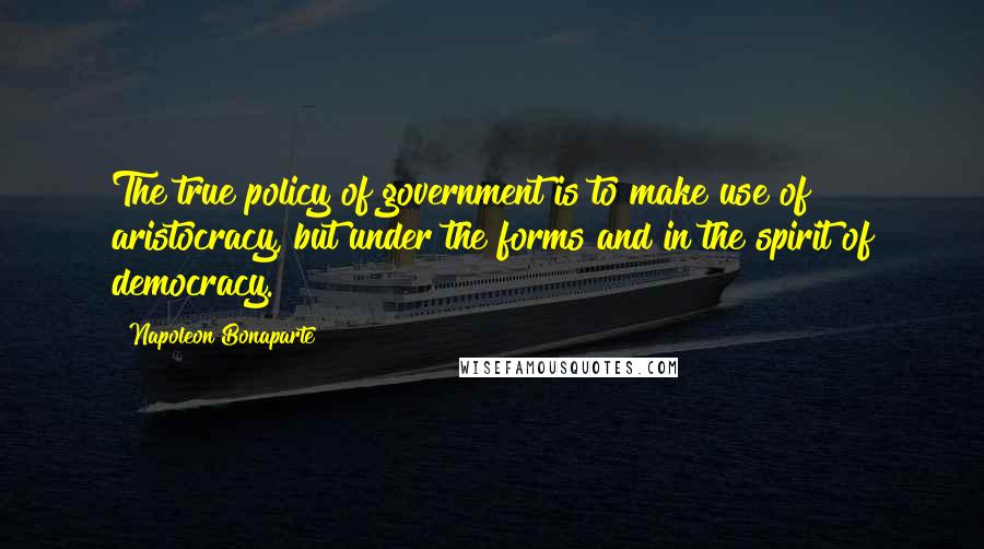 Napoleon Bonaparte Quotes: The true policy of government is to make use of aristocracy, but under the forms and in the spirit of democracy.