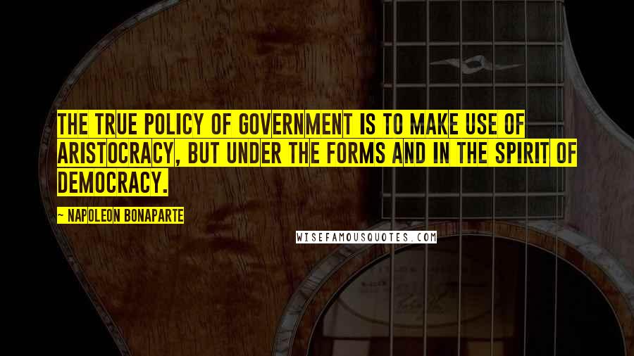 Napoleon Bonaparte Quotes: The true policy of government is to make use of aristocracy, but under the forms and in the spirit of democracy.