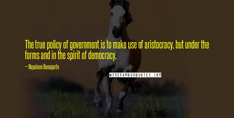 Napoleon Bonaparte Quotes: The true policy of government is to make use of aristocracy, but under the forms and in the spirit of democracy.