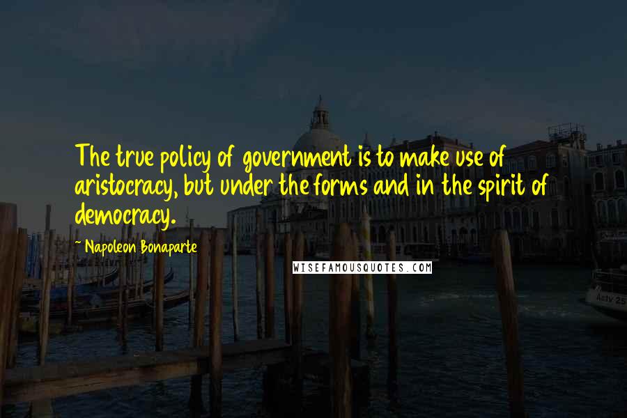 Napoleon Bonaparte Quotes: The true policy of government is to make use of aristocracy, but under the forms and in the spirit of democracy.