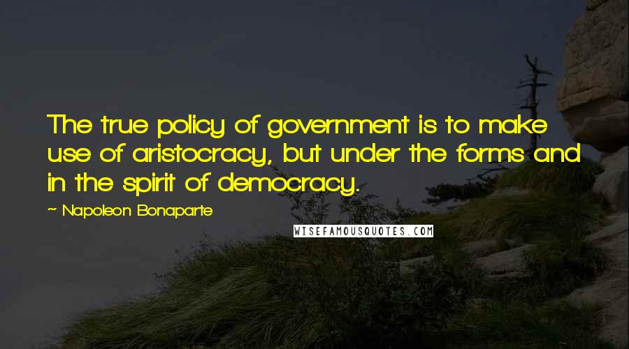 Napoleon Bonaparte Quotes: The true policy of government is to make use of aristocracy, but under the forms and in the spirit of democracy.