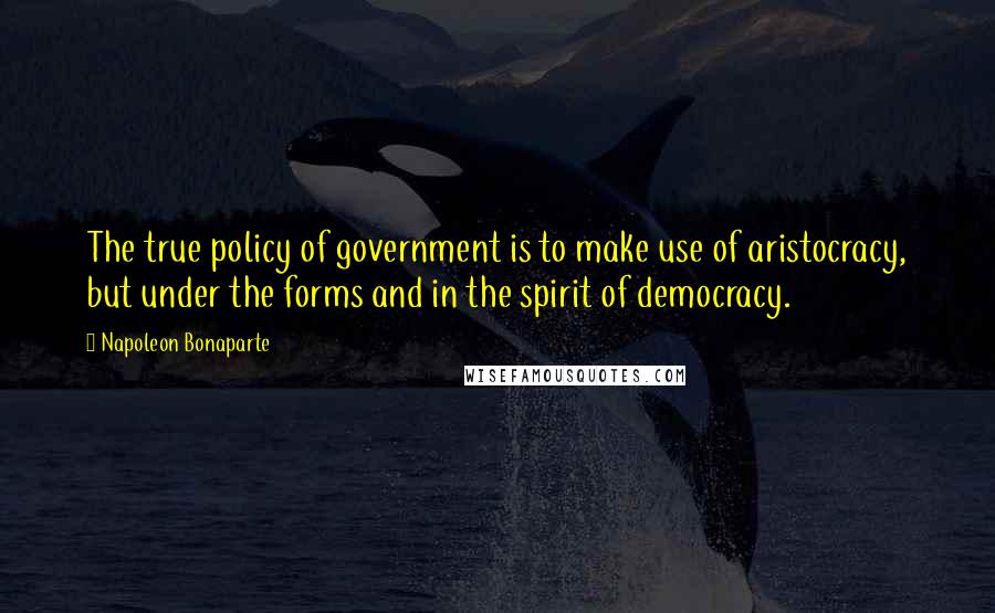 Napoleon Bonaparte Quotes: The true policy of government is to make use of aristocracy, but under the forms and in the spirit of democracy.