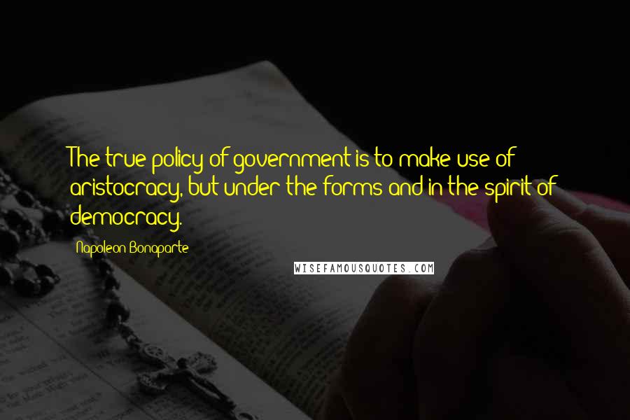 Napoleon Bonaparte Quotes: The true policy of government is to make use of aristocracy, but under the forms and in the spirit of democracy.