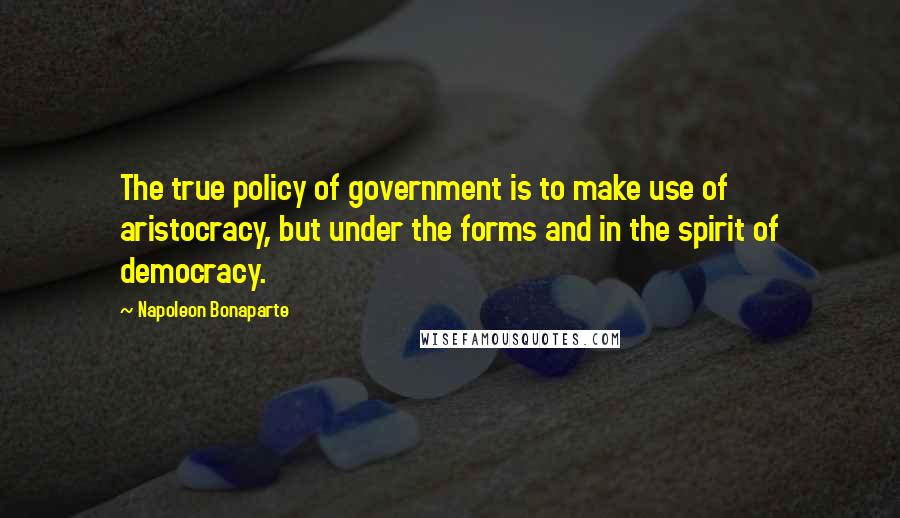 Napoleon Bonaparte Quotes: The true policy of government is to make use of aristocracy, but under the forms and in the spirit of democracy.