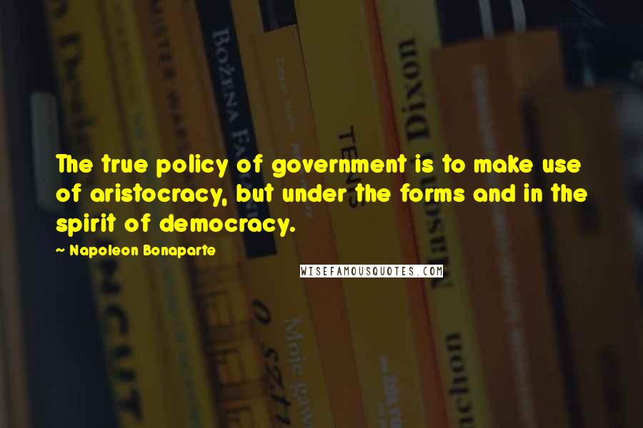 Napoleon Bonaparte Quotes: The true policy of government is to make use of aristocracy, but under the forms and in the spirit of democracy.