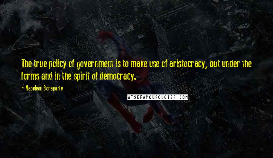 Napoleon Bonaparte Quotes: The true policy of government is to make use of aristocracy, but under the forms and in the spirit of democracy.