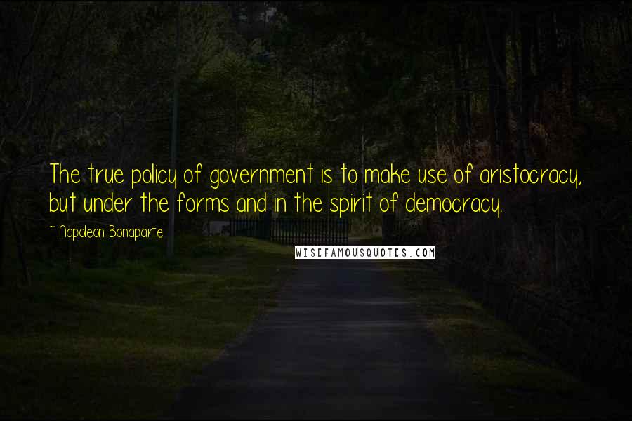 Napoleon Bonaparte Quotes: The true policy of government is to make use of aristocracy, but under the forms and in the spirit of democracy.