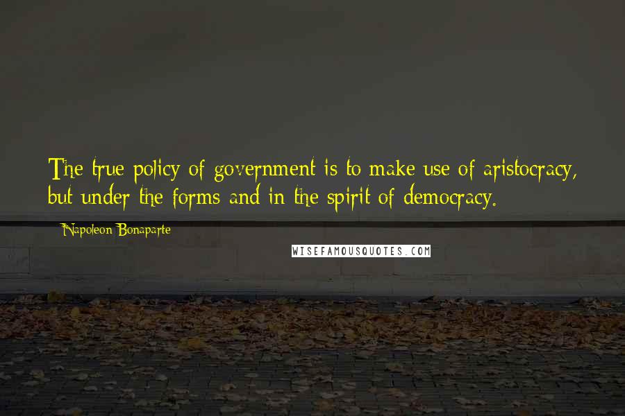 Napoleon Bonaparte Quotes: The true policy of government is to make use of aristocracy, but under the forms and in the spirit of democracy.