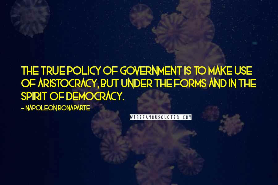 Napoleon Bonaparte Quotes: The true policy of government is to make use of aristocracy, but under the forms and in the spirit of democracy.