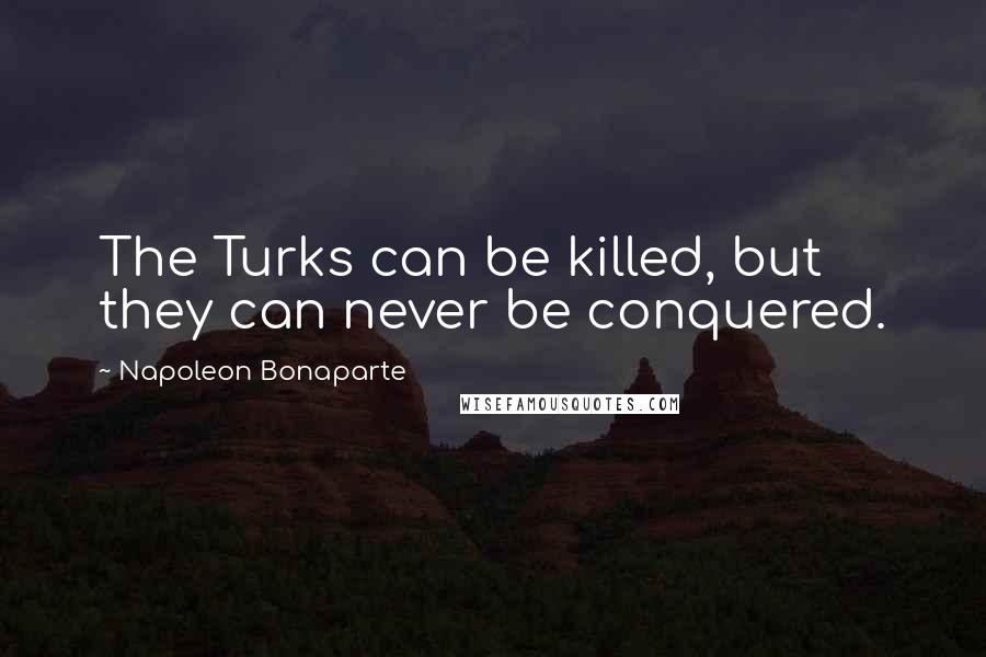Napoleon Bonaparte Quotes: The Turks can be killed, but they can never be conquered.