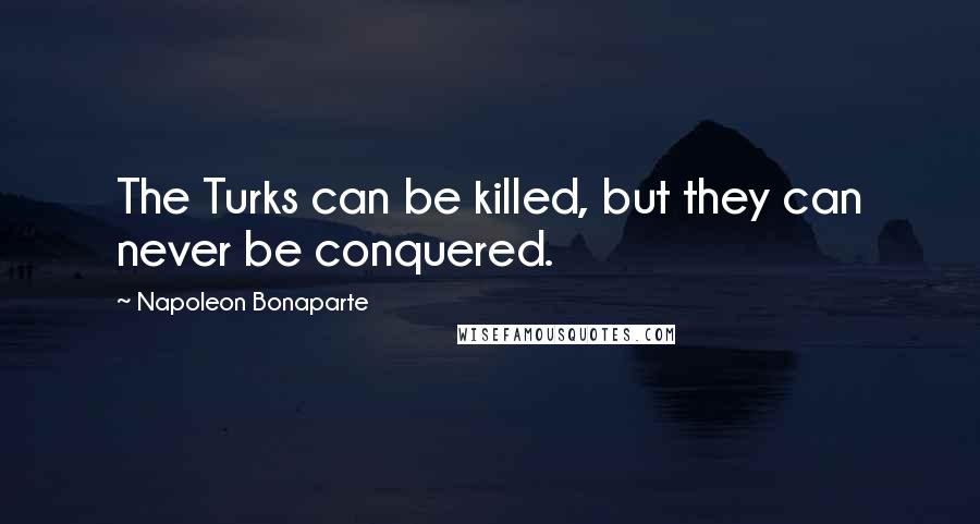 Napoleon Bonaparte Quotes: The Turks can be killed, but they can never be conquered.