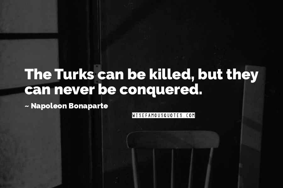 Napoleon Bonaparte Quotes: The Turks can be killed, but they can never be conquered.