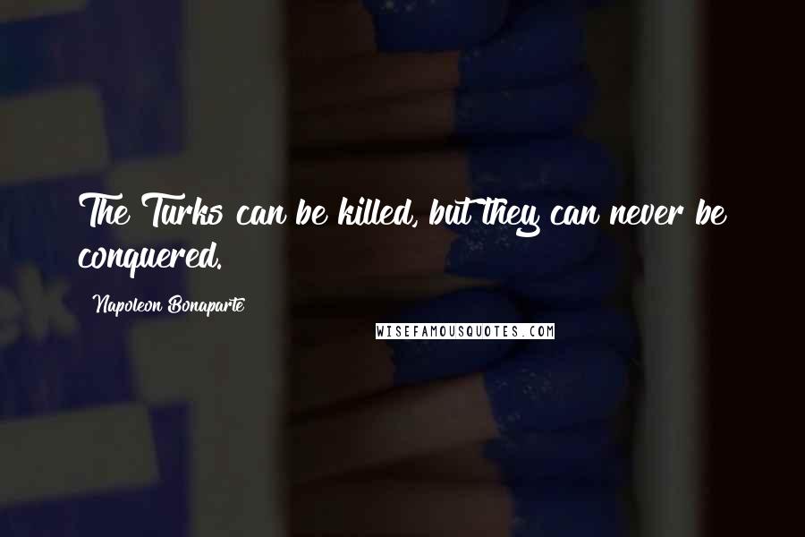 Napoleon Bonaparte Quotes: The Turks can be killed, but they can never be conquered.