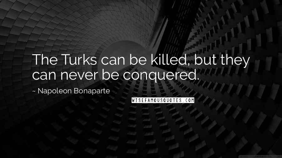 Napoleon Bonaparte Quotes: The Turks can be killed, but they can never be conquered.