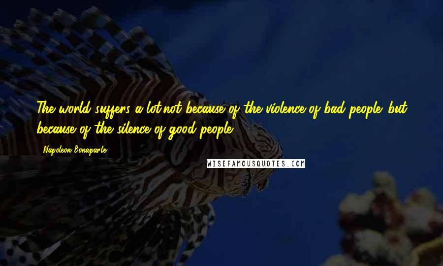 Napoleon Bonaparte Quotes: The world suffers a lot.not because of the violence of bad people .but because of the silence of good people