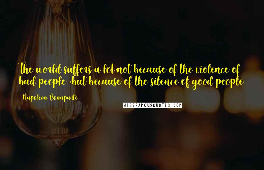 Napoleon Bonaparte Quotes: The world suffers a lot.not because of the violence of bad people .but because of the silence of good people