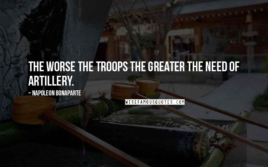 Napoleon Bonaparte Quotes: The worse the troops the greater the need of artillery.