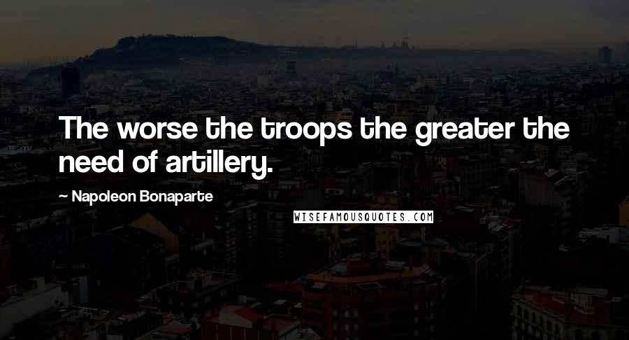 Napoleon Bonaparte Quotes: The worse the troops the greater the need of artillery.