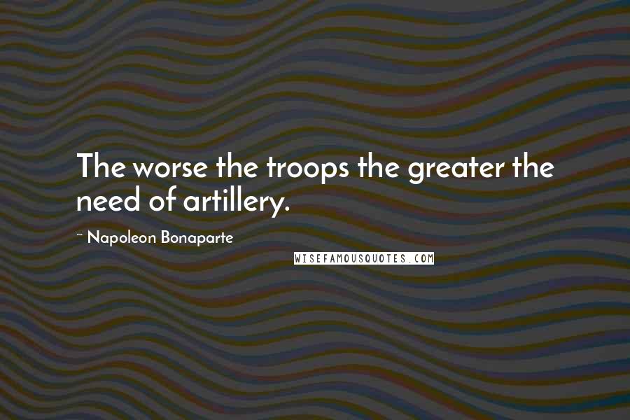 Napoleon Bonaparte Quotes: The worse the troops the greater the need of artillery.