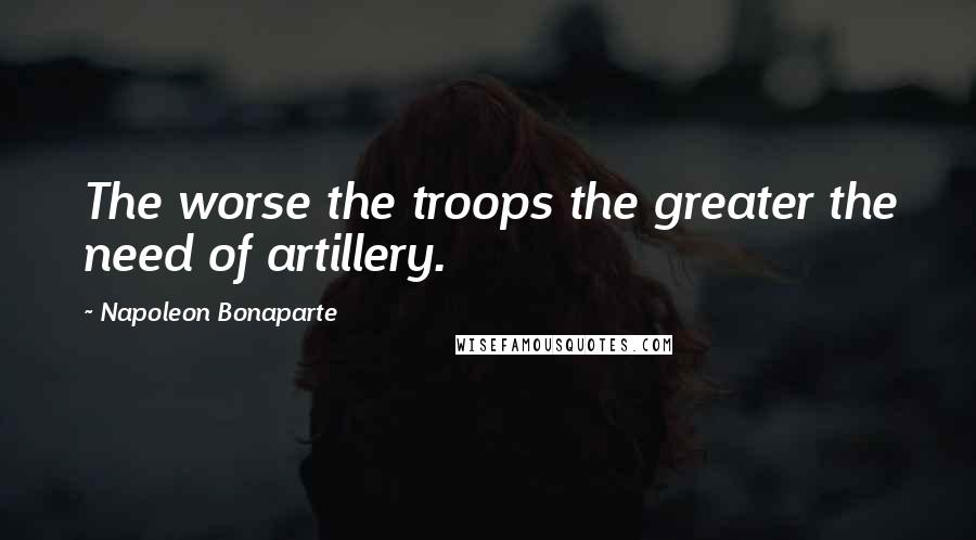 Napoleon Bonaparte Quotes: The worse the troops the greater the need of artillery.