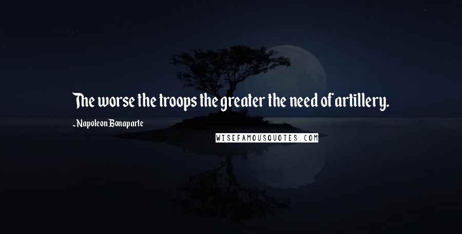 Napoleon Bonaparte Quotes: The worse the troops the greater the need of artillery.