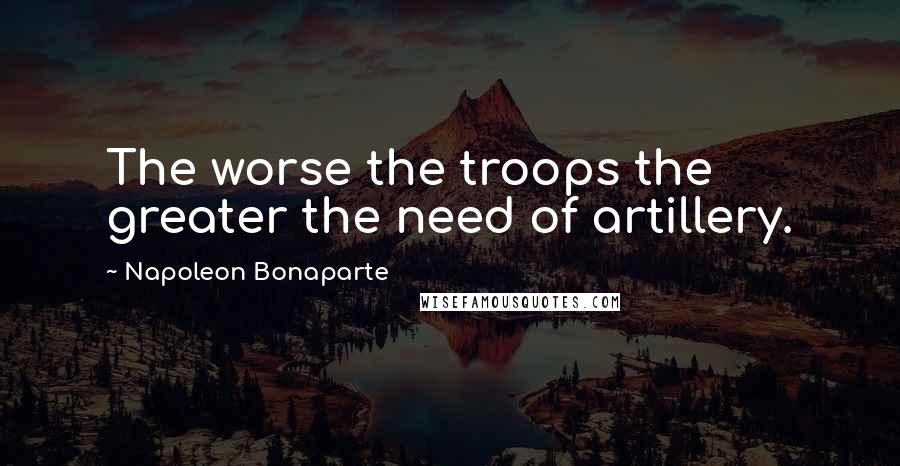 Napoleon Bonaparte Quotes: The worse the troops the greater the need of artillery.