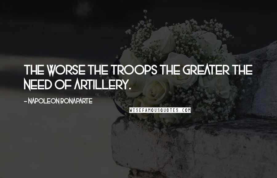 Napoleon Bonaparte Quotes: The worse the troops the greater the need of artillery.