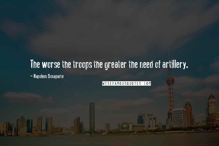 Napoleon Bonaparte Quotes: The worse the troops the greater the need of artillery.