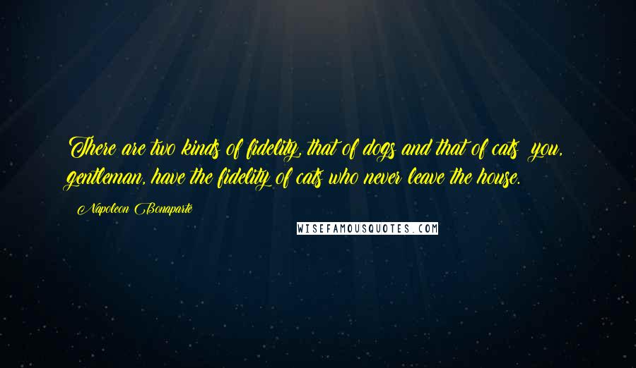 Napoleon Bonaparte Quotes: There are two kinds of fidelity, that of dogs and that of cats; you, gentleman, have the fidelity of cats who never leave the house.