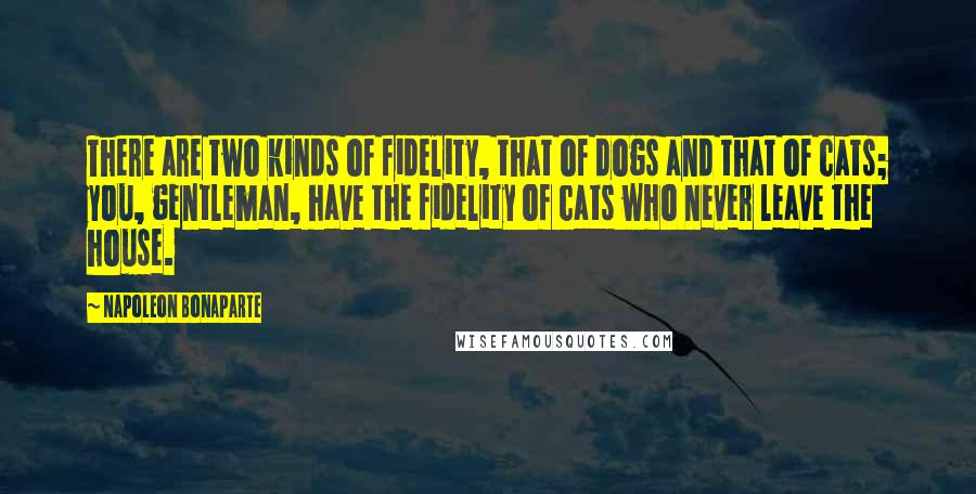 Napoleon Bonaparte Quotes: There are two kinds of fidelity, that of dogs and that of cats; you, gentleman, have the fidelity of cats who never leave the house.